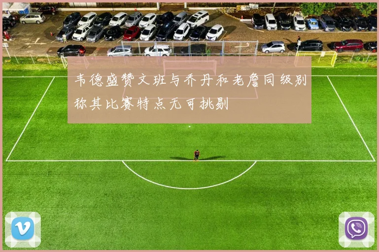 韦德盛赞文班与乔丹和老詹同级别称其比赛特点无可挑剔