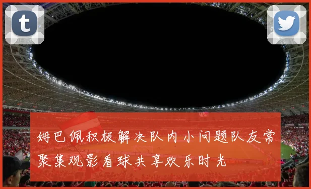 姆巴佩积极解决队内小问题队友常聚集观影看球共享欢乐时光