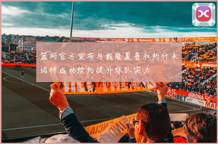 篮网官方宣布与戴隆夏普和约什米诺特成功续约提升球队实力