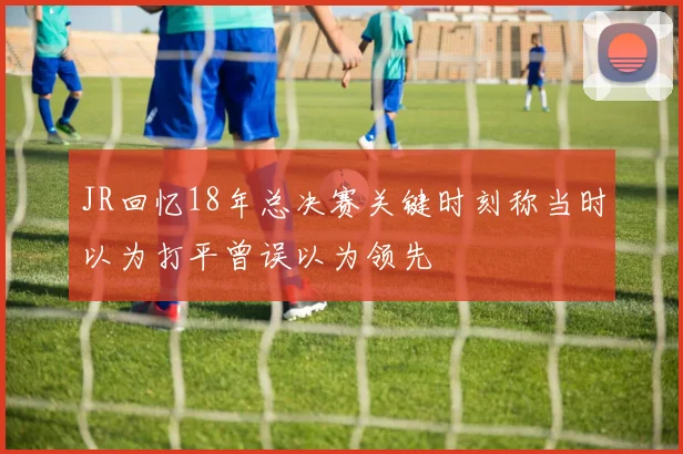JR回忆18年总决赛关键时刻称当时以为打平曾误以为领先