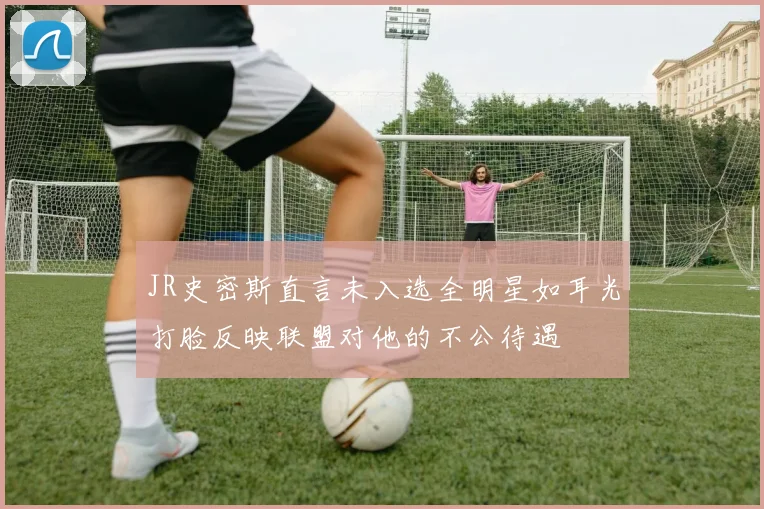 JR史密斯直言未入选全明星如耳光打脸反映联盟对他的不公待遇
