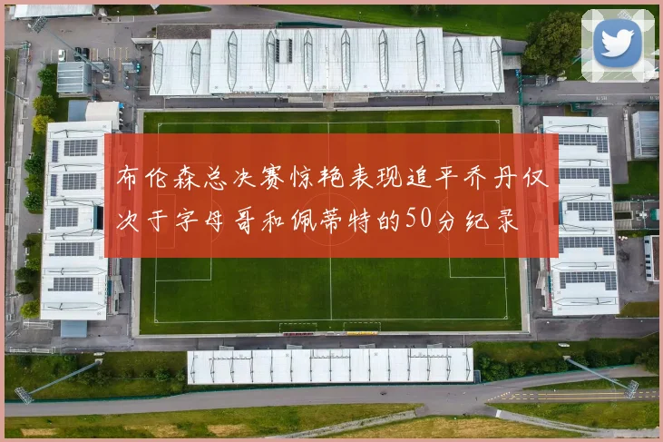 布伦森总决赛惊艳表现追平乔丹仅次于字母哥和佩蒂特的50分纪录