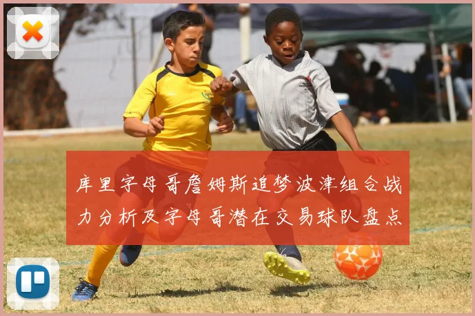 库里字母哥詹姆斯追梦波津组合战力分析及字母哥潜在交易球队盘点
