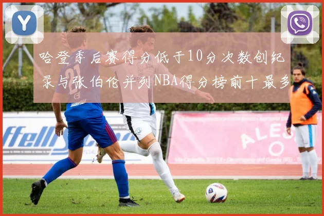 哈登季后赛得分低于10分次数创纪录与张伯伦并列NBA得分榜前十最多
