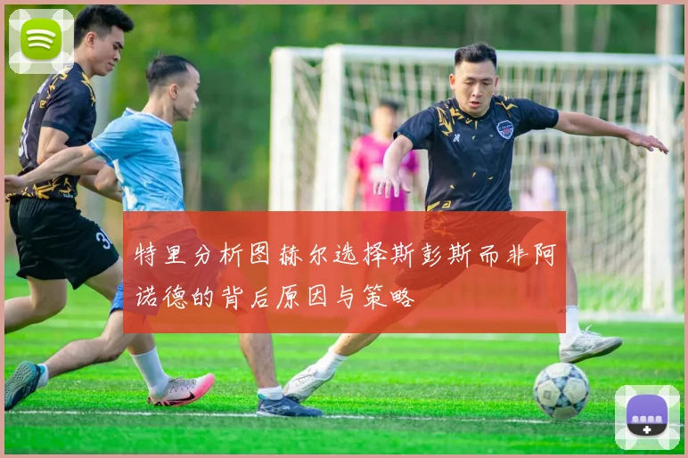 特里分析图赫尔选择斯彭斯而非阿诺德的背后原因与策略