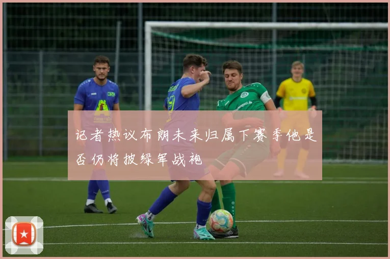 记者热议布朗未来归属下赛季他是否仍将披绿军战袍