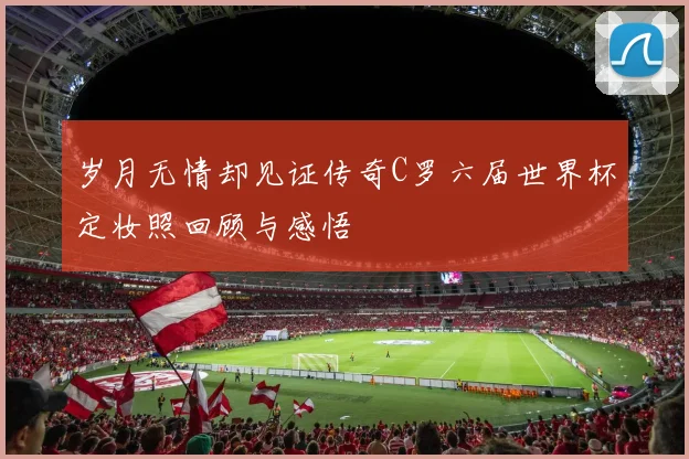 岁月无情却见证传奇C罗六届世界杯定妆照回顾与感悟