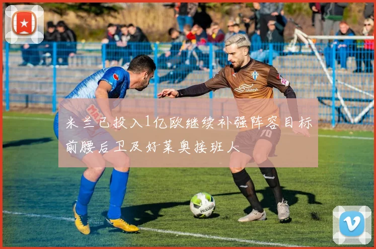 米兰已投入1亿欧继续补强阵容目标前腰后卫及好莱奥接班人