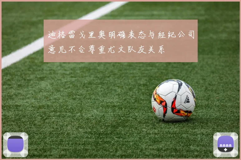 迪格雷戈里奥明确表态与经纪公司意见不合尊重尤文队友关系