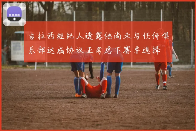 吉拉西经纪人透露他尚未与任何俱乐部达成协议正考虑下赛季选择