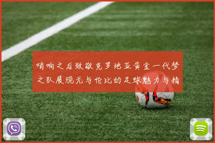 哨响之后致敬克罗地亚黄金一代梦之队展现无与伦比的足球魅力与精神