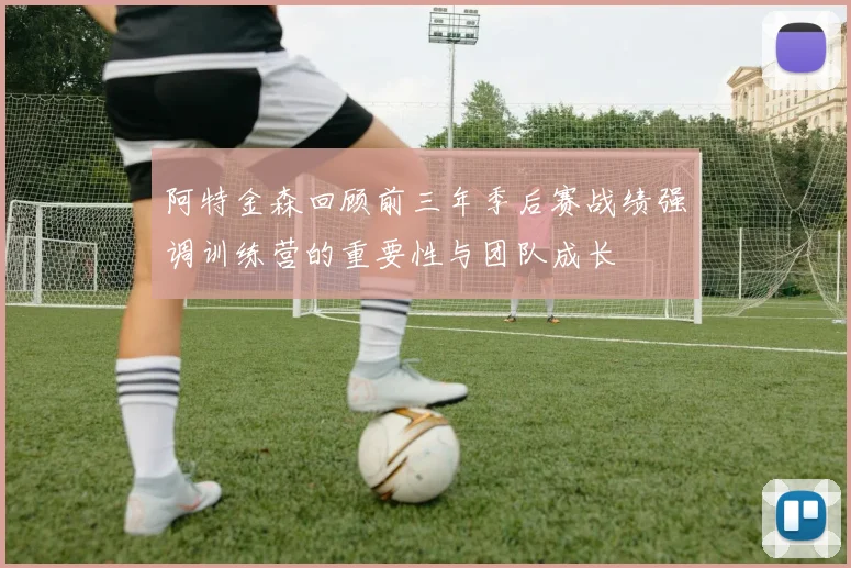 阿特金森回顾前三年季后赛战绩强调训练营的重要性与团队成长